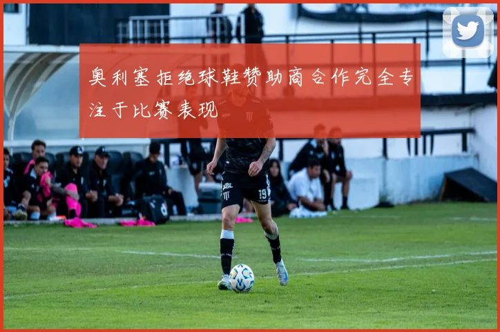 奥利塞拒绝球鞋赞助商合作完全专注于比赛表现