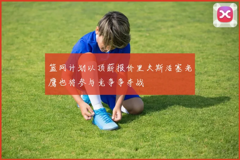 篮网计划以顶薪报价里夫斯活塞老鹰也将参与竞争争夺战