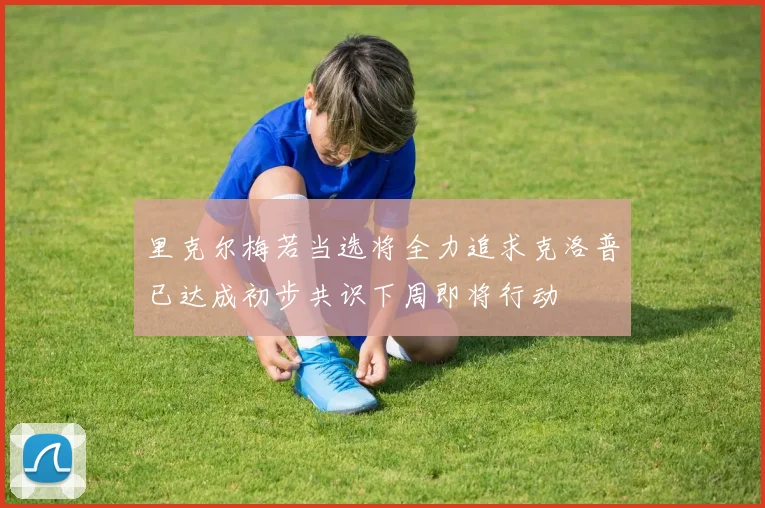 里克尔梅若当选将全力追求克洛普已达成初步共识下周即将行动