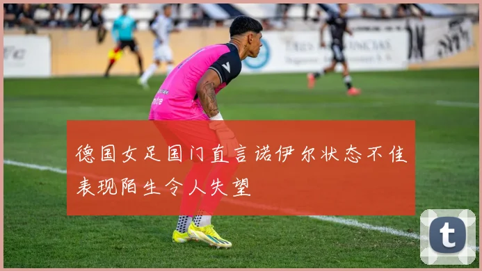 德国女足国门直言诺伊尔状态不佳表现陌生令人失望
