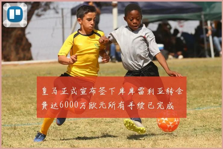 皇马正式宣布签下库库雷利亚转会费达6000万欧元所有手续已完成