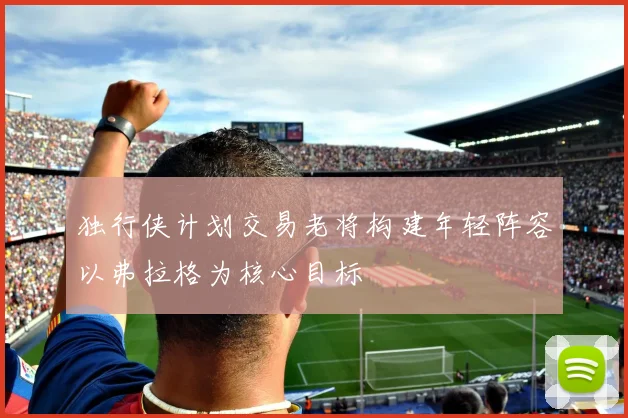 独行侠计划交易老将构建年轻阵容以弗拉格为核心目标