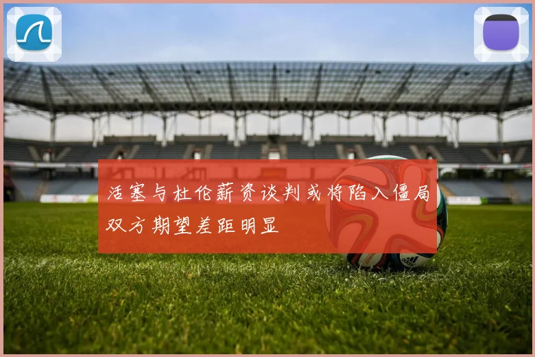 活塞与杜伦薪资谈判或将陷入僵局双方期望差距明显
