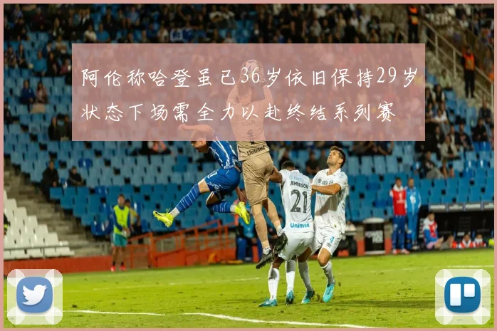 阿伦称哈登虽已36岁依旧保持29岁状态下场需全力以赴终结系列赛