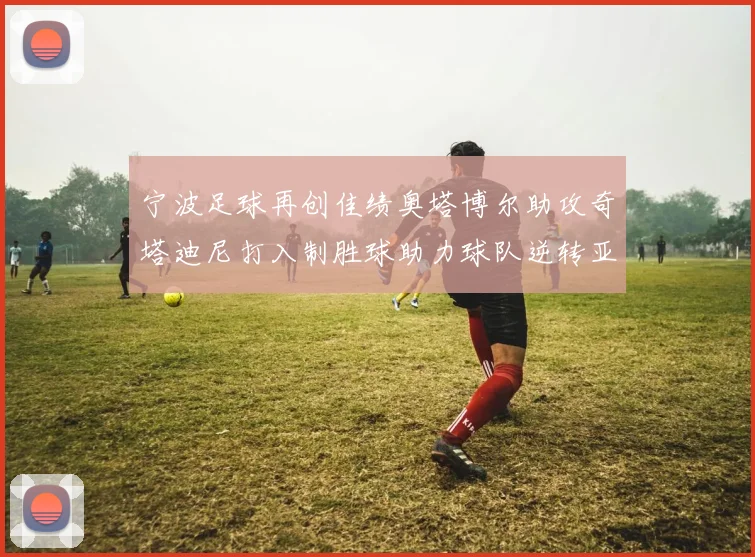宁波足球再创佳绩奥塔博尔助攻奇塔迪尼打入制胜球助力球队逆转亚泰