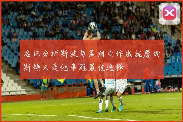 名记分析斯波与莱利合作成就詹姆斯热火是他争冠最佳选择