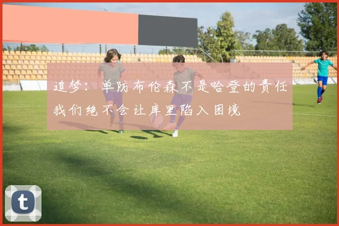 追梦：单防布伦森不是哈登的责任我们绝不会让库里陷入困境