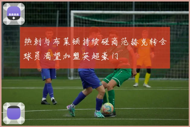 热刺与布莱顿持续磋商范赫克转会球员渴望加盟英超豪门