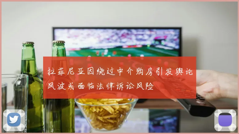 拉菲尼亚因绕过中介购房引发舆论风波或面临法律诉讼风险