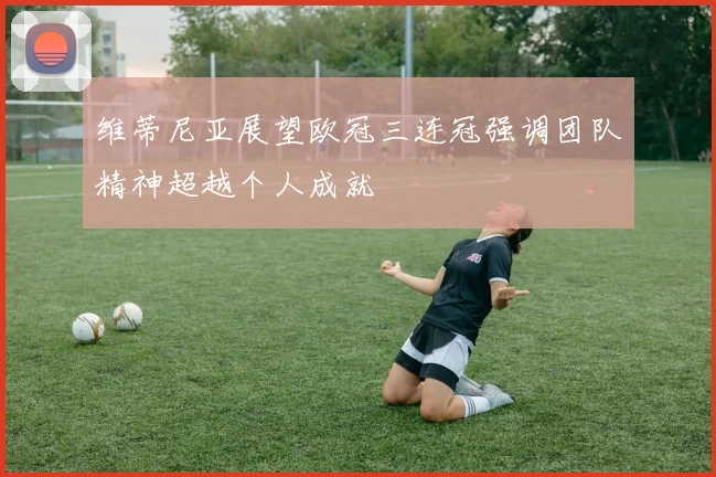 维蒂尼亚展望欧冠三连冠强调团队精神超越个人成就