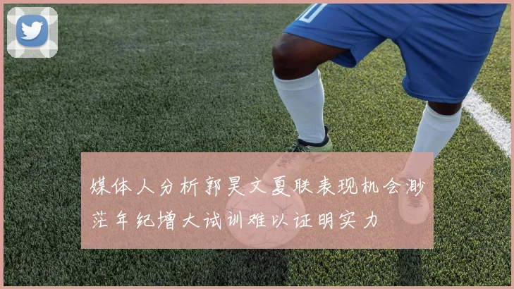 媒体人分析郭昊文夏联表现机会渺茫年纪增大试训难以证明实力
