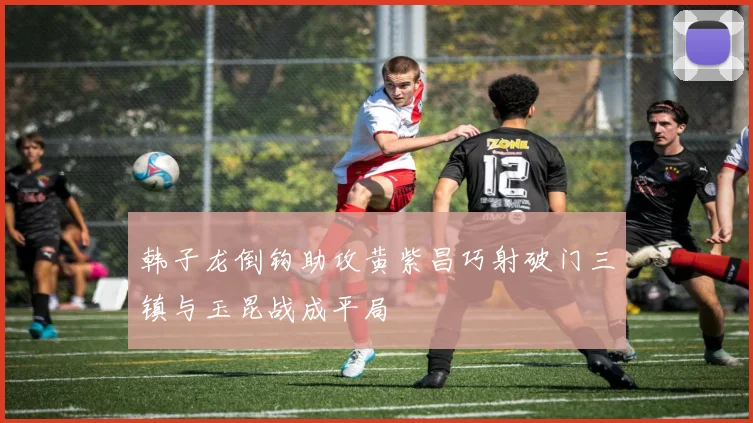 韩子龙倒钩助攻黄紫昌巧射破门三镇与玉昆战成平局