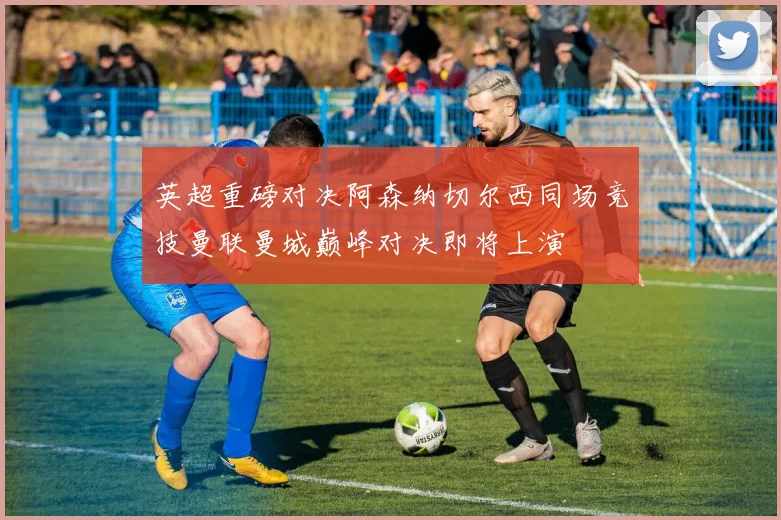 英超重磅对决阿森纳切尔西同场竞技曼联曼城巅峰对决即将上演
