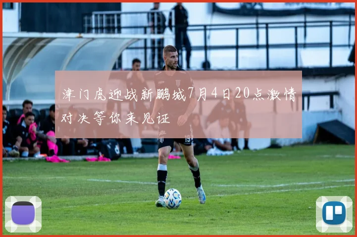 津门虎迎战新鹏城7月4日20点激情对决等你来见证