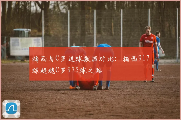 梅西与C罗进球数据对比：梅西917球超越C罗975球之路