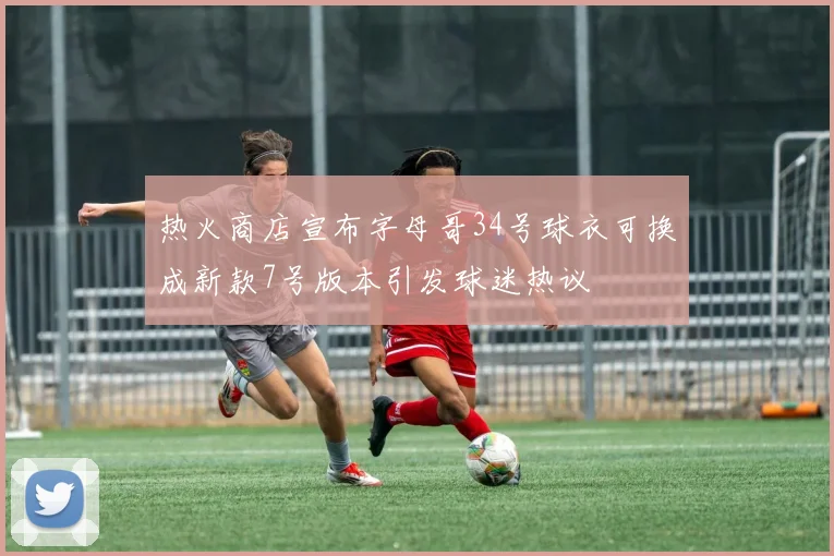 热火商店宣布字母哥34号球衣可换成新款7号版本引发球迷热议