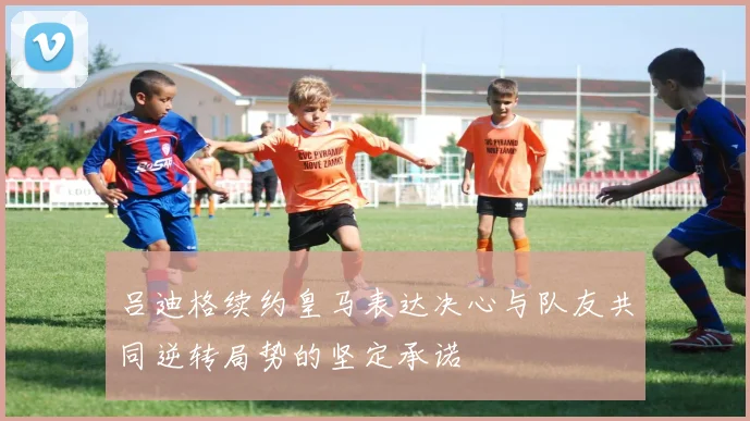 吕迪格续约皇马表达决心与队友共同逆转局势的坚定承诺