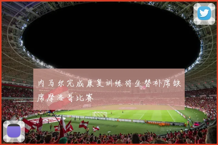 内马尔完成康复训练将坐替补席缺席摩洛哥比赛