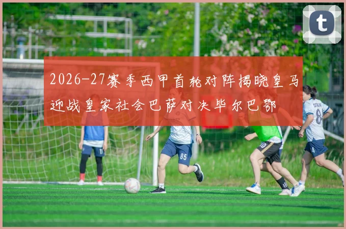 2026-27赛季西甲首轮对阵揭晓皇马迎战皇家社会巴萨对决毕尔巴鄂