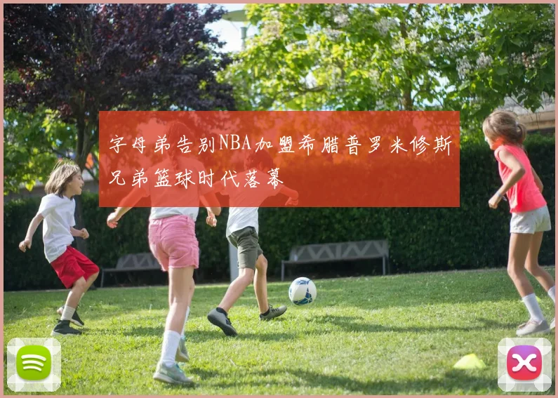 字母弟告别NBA加盟希腊普罗米修斯兄弟篮球时代落幕