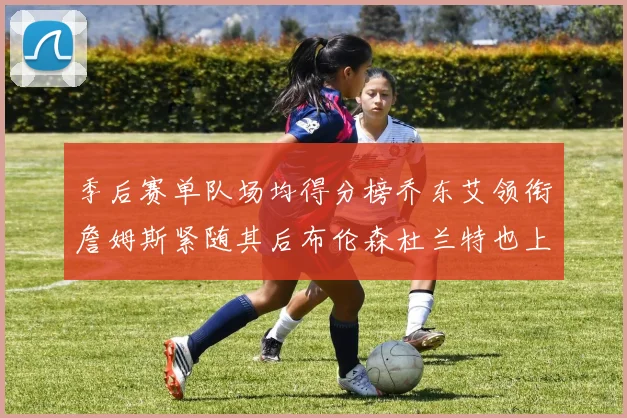 季后赛单队场均得分榜乔东艾领衔詹姆斯紧随其后布伦森杜兰特也上榜