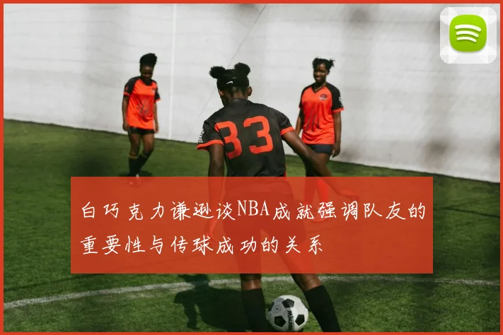 白巧克力谦逊谈NBA成就强调队友的重要性与传球成功的关系