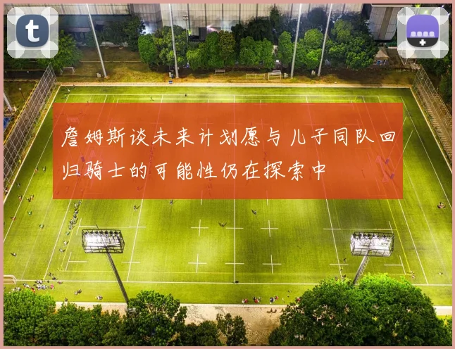 詹姆斯谈未来计划愿与儿子同队回归骑士的可能性仍在探索中