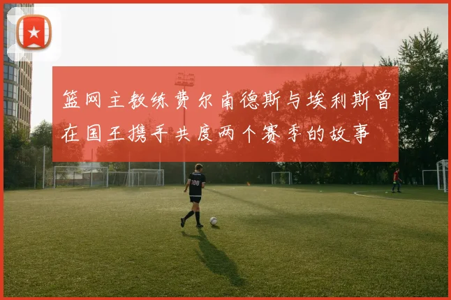 篮网主教练费尔南德斯与埃利斯曾在国王携手共度两个赛季的故事